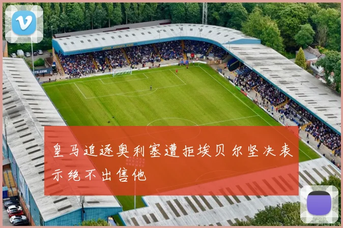 皇马追逐奥利塞遭拒埃贝尔坚决表示绝不出售他