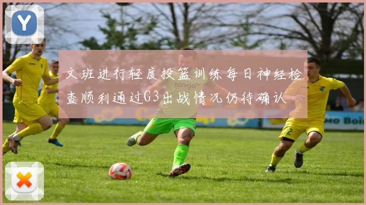文班进行轻度投篮训练每日神经检查顺利通过G3出战情况仍待确认