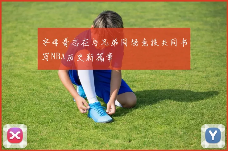 字母哥志在与兄弟同场竞技共同书写NBA历史新篇章