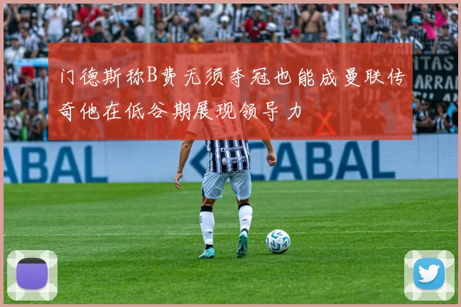 门德斯称B费无须夺冠也能成曼联传奇他在低谷期展现领导力