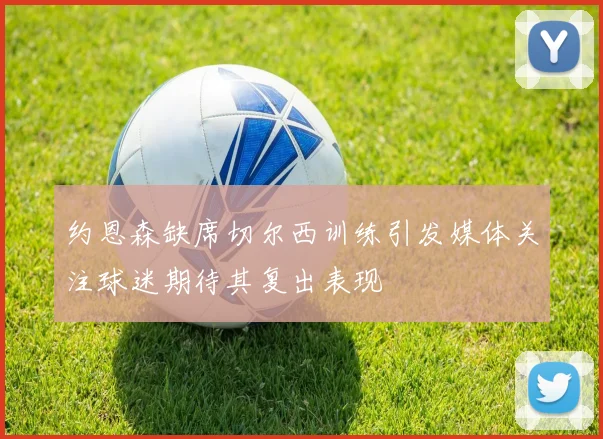 约恩森缺席切尔西训练引发媒体关注球迷期待其复出表现