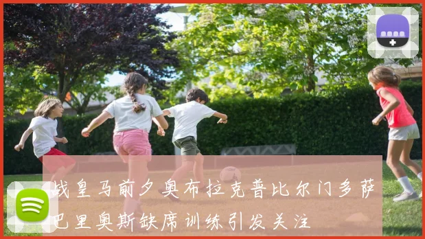 战皇马前夕奥布拉克普比尔门多萨巴里奥斯缺席训练引发关注