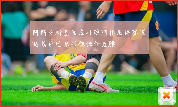 阿斯分析皇马应对琼阿梅尼停赛策略或让巴尔韦德担任后腰