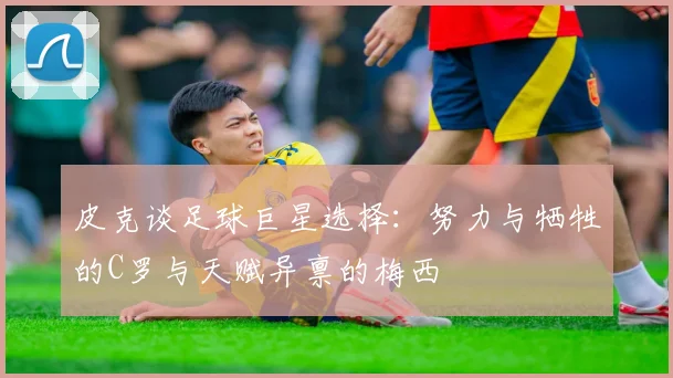 皮克谈足球巨星选择：努力与牺牲的C罗与天赋异禀的梅西