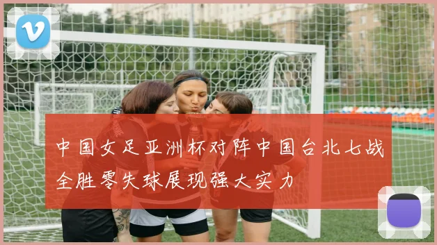 中国女足亚洲杯对阵中国台北七战全胜零失球展现强大实力